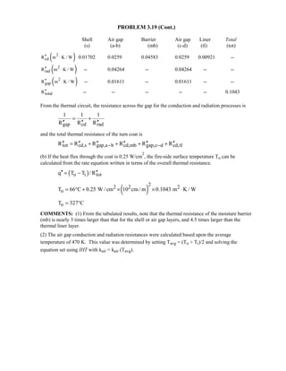 PROBLEM 3.19 (Cont.)
Shell Air gap Barrier Air gap Liner Total
(s) (a-b) (mb) (c-d) (tl) (tot)
( )2
cdR m K / W′′ ⋅ 0.01702 0.0259 0.04583 0.0259 0.00921 --
( )2
radR m K / W′′ ⋅ -- 0.04264 -- 0.04264 -- --
( )2
gapR m K / W′′ ⋅ -- 0.01611 -- 0.01611 -- --
totalR′′ -- -- -- -- -- 0.1043
From the thermal circuit, the resistance across the gap for the conduction and radiation processes is
gap cd rad
1 1 1
R R R
= +
′′ ′′ ′′
and the total thermal resistance of the turn coat is
tot cd,s gap,a b cd,mb gap,c d cd,tlR R R R R R− −′′ ′′ ′′ ′′ ′′ ′′= + + + +
(b) If the heat flux through the coat is 0.25 W/cm
2
, the fire-side surface temperature To can be
calculated from the rate equation written in terms of the overall thermal resistance.
( )o i totq T T / R′′ ′′= −
( )
22 2 2
oT 66 C 0.25 W / cm 10 cm / m 0.1043 m K / W= ° + × × ⋅
oT 327 C= °
COMMENTS: (1) From the tabulated results, note that the thermal resistance of the moisture barrier
(mb) is nearly 3 times larger than that for the shell or air gap layers, and 4.5 times larger than the
thermal liner layer.
(2) The air gap conduction and radiation resistances were calculated based upon the average
temperature of 470 K. This value was determined by setting Tavg = (To + Ti)/2 and solving the
equation set using IHT with kair = kair (Tavg).
 