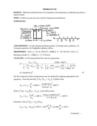 PROBLEM 3.20
KNOWN: Materials and dimensions of a composite wall separating a combustion gas from a
liquid coolant.
FIND: (a) Heat loss per unit area, and (b) Temperature distribution.
SCHEMATIC:
ASSUMPTIONS: (1) One-dimensional heat transfer, (2) Steady-state conditions, (3)
Constant properties, (4) Negligible radiation effects.
PROPERTIES: Table A-1, St. St. (304) ( )T 1000K :≈ k = 25.4 W/m⋅K; Table A-2,
Beryllium Oxide (T ≈ 1500K): k = 21.5 W/m⋅K.
ANALYSIS: (a) The desired heat flux may be expressed as
( ),1 ,2
2A B
t,c
1 A B 2
T T 2600 100 C
q =
1 L L 1 1 0.01 0.02 1 m .KR 0.05h k k h 50 21.5 25.4 1000 W
∞ ∞− −
′′ =
 + + + + + + + +  

2q =34,600 W/m .′′ 
(b) The composite surface temperatures may be obtained by applying appropriate rate
equations. From the fact that ( )1 ,1 s,1q =h T T ,∞′′ − it follows that
2
s,1 ,1 21
q 34,600 W/m
T T 2600 C 1908 C.
h 50 W/m K
∞
′′
= − = −
⋅
 
With ( )( )A A s,1 c,1q = k / L T T ,′′ − it also follows that
2
A
c,1 s,1
A
L q 0.01m 34,600 W/m
T T 1908 C 1892 C.
k 21.5 W/m K
′′ ×
= − = − =
⋅
 
Similarly, with ( )c,1 c,2 t,cq = T T / R′′ −
2
c,2 c,1 t,c 2
m K W
T T R q =1892 C 0.05 34,600 162 C
W m
⋅
′′= − − × = 
Continued …..
 