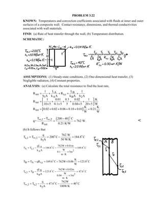 PROBLEM 3.22
KNOWN: Temperatures and convection coefficients associated with fluids at inner and outer
surfaces of a composite wall. Contact resistance, dimensions, and thermal conductivities
associated with wall materials.
FIND: (a) Rate of heat transfer through the wall, (b) Temperature distribution.
SCHEMATIC:
ASSUMPTIONS: (1) Steady-state conditions, (2) One-dimensional heat transfer, (3)
Negligible radiation, (4) Constant properties.
ANALYSIS: (a) Calculate the total resistance to find the heat rate,
[ ]
A B
tot t,c
1 A B 2
tot
tot
1 L L 1
R R
h A k A k A h A
1 0.01 0.3 0.02 1 K
R
10 5 0.1 5 5 0.04 5 20 5 W
K K
R 0.02 0.02 0.06 0.10 0.01 0.21
W W
= + + + +
 
= + + + + × × × × 
= + + + + =
( ),1 ,2
tot
T T 200 40 C
q= 762 W.
R 0.21 K/W
∞ ∞− −
= =


(b) It follows that
s,1 ,1
1
q 762 W
T T 200 C 184.8 C
h A 50 W/K
∞= − = − = 
A
A s,1
2A
qL 762W 0.01m
T T 184.8 C 169.6 C
Wk A
0.1 5m
m K
×
= − = − =
×
⋅
 
B A t,c
K
T T qR 169.6 C 762W 0.06 123.8 C
W
= − = − × = 
B
s,2 B
2B
qL 762W 0.02m
T T 123.8 C 47.6 C
Wk A
0.04 5m
m K
×
= − = − =
×
⋅
 
,2 s,2
2
q 762W
T T 47.6 C 40 C
h A 100W/K
∞ = − = − = 
 