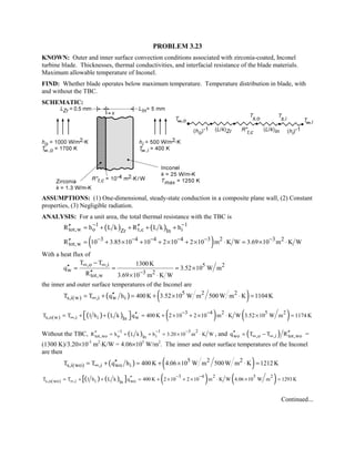 PROBLEM 3.23
KNOWN: Outer and inner surface convection conditions associated with zirconia-coated, Inconel
turbine blade. Thicknesses, thermal conductivities, and interfacial resistance of the blade materials.
Maximum allowable temperature of Inconel.
FIND: Whether blade operates below maximum temperature. Temperature distribution in blade, with
and without the TBC.
SCHEMATIC:
ASSUMPTIONS: (1) One-dimensional, steady-state conduction in a composite plane wall, (2) Constant
properties, (3) Negligible radiation.
ANALYSIS: For a unit area, the total thermal resistance with the TBC is
( ) ( )1 1
tot,w o t,c iZr In
R h L k R L k h− −′′ ′′= + + + +
( )3 4 4 4 3 2 3 2
tot,wR 10 3.85 10 10 2 10 2 10 m K W 3.69 10 m K W− − − − − −′′ = + × + + × + × ⋅ = × ⋅
With a heat flux of
,o ,i 5 2
w 3 2
tot,w
T T 1300K
q 3.52 10 W m
R 3.69 10 m K W
∞ ∞
−
−
′′ = = = ×
′′ × ⋅
the inner and outer surface temperatures of the Inconel are
( ) ( )5 2 2
s,i(w) ,i w iT T q h 400K 3.52 10 W m 500 W m K 1104K∞ ′′= + = + × ⋅ =
( ) ( ) ( ) ( )3 4 2 5 2
s,o(w) ,i i wIn
T T 1 h L k q 400 K 2 10 2 10 m K W 3.52 10 W m 1174 K
− −
∞
′′= + + = + × + × ⋅ × =  
Without the TBC, ( )1 1 3 2
tot,wo o iIn
R h L k h 3.20 10 m K W
− − −′′ = + + = × ⋅ , and ( )wo ,o ,i tot,woq T T R∞ ∞′′ ′′= − =
(1300 K)/3.20×10-3
m2
⋅K/W = 4.06×105
W/m2
. The inner and outer surface temperatures of the Inconel
are then
( ) ( )5 2 2
s,i(wo) ,i wo iT T q h 400K 4.06 10 W m 500 W m K 1212K∞ ′′= + = + × ⋅ =
( ) ( )[ ] ( ) ( )3 4 2 5 2
s,o(wo) ,i i woIn
T T 1 h L k q 400 K 2 10 2 10 m K W 4.06 10 W m 1293 K
− −
∞
′′= + + = + × + × ⋅ × =
Continued...
 