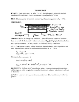 PROBLEM 1.21
KNOWN: Upper temperature set point, Tset, of a bimetallic switch and convection heat
transfer coefficient between clothes dryer air and exposed surface of switch.
FIND: Electrical power for heater to maintain Tset when air temperature is T∞ = 50°C.
SCHEMATIC:
ASSUMPTIONS: (1) Steady-state conditions, (2) Electrical heater is perfectly insulated
from dryer wall, (3) Heater and switch are isothermal at Tset, (4) Negligible heat transfer from
sides of heater or switch, (5) Switch surface, As, loses heat only by convection.
ANALYSIS: Define a control volume around the bimetallic switch which experiences heat
input from the heater and convection heat transfer to the dryer air. That is,
( )
E - E = 0
q - hA T T 0.
outin
s setelec − =∞
 
The electrical power required is,
( )q = hA T Ts setelec − ∞
( )q = 25 W/m K 30 10 m 70 50 K=15 mW.2 -6 2
elec ⋅ × × − 
COMMENTS: (1) This type of controller can achieve variable operating air temperatures
with a single set-point, inexpensive, bimetallic-thermostatic switch by adjusting power levels
to the heater.
(2) Will the heater power requirement increase or decrease if the insulation pad is other than
perfect?
 