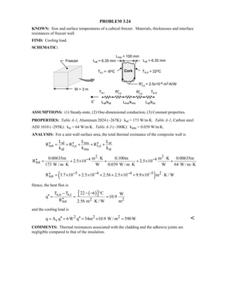 PROBLEM 3.24
KNOWN: Size and surface temperatures of a cubical freezer. Materials, thicknesses and interface
resistances of freezer wall.
FIND: Cooling load.
SCHEMATIC:
ASSUMPTIONS: (1) Steady-state, (2) One-dimensional conduction, (3) Constant properties.
PROPERTIES: Table A-1, Aluminum 2024 (~267K): kal = 173 W/m⋅K. Table A-1, Carbon steel
AISI 1010 (~295K): kst = 64 W/m⋅K. Table A-3 (~300K): kins = 0.039 W/m⋅K.
ANALYSIS: For a unit wall surface area, the total thermal resistance of the composite wall is
al ins st
tot t,c t,c
al ins st
L L L
R R R
k k k
′′ ′′ ′′= + + + +
2 2
4 4
tot
0.00635m m K 0.100m m K 0.00635m
R 2.5 10 2.5 10
173 W / m K W 0.039 W / m K W 64 W / m K
− −⋅ ⋅
′′ = + × + + × +
⋅ ⋅ ⋅
( )5 4 4 5 2
totR 3.7 10 2.5 10 2.56 2.5 10 9.9 10 m K / W− − − −′′ = × + × + + × + × ⋅
Hence, the heat flux is
( )s,o s,i
2 2tot
22 6 CT T W
q 10.9
R 2.56 m K / W m
 − − °−  ′′ = = =
′′ ⋅
and the cooling load is
2 2 2
sq A q 6W q 54m 10.9 W / m 590W′′ ′′= = = × = 
COMMENTS: Thermal resistances associated with the cladding and the adhesive joints are
negligible compared to that of the insulation.
 