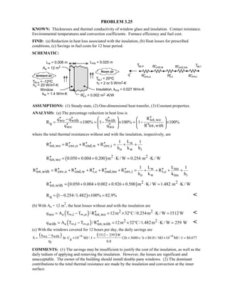 PROBLEM 3.25
KNOWN: Thicknesses and thermal conductivity of window glass and insulation. Contact resistance.
Environmental temperatures and convection coefficients. Furnace efficiency and fuel cost.
FIND: (a) Reduction in heat loss associated with the insulation, (b) Heat losses for prescribed
conditions, (c) Savings in fuel costs for 12 hour period.
SCHEMATIC:
ASSUMPTIONS: (1) Steady-state, (2) One-dimensional heat transfer, (3) Constant properties.
ANALYSIS: (a) The percentage reduction in heat loss is
tot,wowo with with
q
wo wo
Rq q q
R 100% 1 100% 1 100%
q q R tot,with
′′  ′′ ′′ ′′−
= × = − × = − ×  
′′ ′′ ′′   
where the total thermal resistances without and with the insulation, respectively, are
w
tot,wo cnv,o cnd,w cnv,i
o w i
L1 1
R R R R
h k h
′′ ′′ ′′ ′′= + + = + +
( ) 2 2
tot,woR 0.050 0.004 0.200 m K / W 0.254 m K / W′′ = + + ⋅ = ⋅
w ins
tot,with cnv,o cnd,w t,c cnd,ins cnv,i t,c
o w ins i
L L1 1
R R R R R R R
h k k h
′′ ′′ ′′ ′′ ′′ ′′ ′′= + + + + = + + + +
( ) 2 2
tot,withR 0.050 0.004 0.002 0.926 0.500 m K / W 1.482 m K / W′′ = + + + + ⋅ = ⋅
( )qR 1 0.254/1.482 100% 82.9%= − × = 
(b) With As = 12 m
2
, the heat losses without and with the insulation are
( ) 2 2
wo s ,i ,o tot,woq A T T / R 12m 32 C/ 0.254m K / W 1512W∞ ∞ ′′= − = × ° ⋅ = 
( ) 2 2
with s ,i ,o tot,withq A T T / R 12m 32 C/1.482m K / W 259 W∞ ∞ ′′= − = × ° ⋅ = 
(c) With the windows covered for 12 hours per day, the daily savings are
( ) ( )6 6wo with
g
f
q q 1512 259 W
S t C 10 MJ / J 12h 3600s / h $0.01/ MJ 10 MJ / J $0.677
0.8η
− −− −
= ∆ × = × × × =
COMMENTS: (1) The savings may be insufficient to justify the cost of the insulation, as well as the
daily tedium of applying and removing the insulation. However, the losses are significant and
unacceptable. The owner of the building should install double pane windows. (2) The dominant
contributions to the total thermal resistance are made by the insulation and convection at the inner
surface.
 