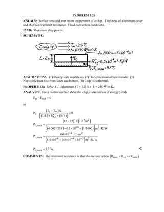 PROBLEM 3.26
KNOWN: Surface area and maximum temperature of a chip. Thickness of aluminum cover
and chip/cover contact resistance. Fluid convection conditions.
FIND: Maximum chip power.
SCHEMATIC:
ASSUMPTIONS: (1) Steady-state conditions, (2) One-dimensional heat transfer, (3)
Negligible heat loss from sides and bottom, (4) Chip is isothermal.
PROPERTIES: Table A.1, Aluminum (T ≈ 325 K): k = 238 W/m⋅K.
ANALYSIS: For a control surface about the chip, conservation of energy yields
g outE E 0− = 
or
( )
( ) ( )
( ) ( )
( ) ( )
( )
c
c
t,c
-4 2
c,max 4 2
4 2
c,max -6 4 3 2
T T A
P 0
L/k R 1/ h
85 25 C 10 m
P
0.002/ 238 0.5 10 1/1000 m K/W
60 10 C m
P
8.4 10 0.5 10 10 m K/W
∞
−
−
− −
−
− =
 ′′+ + 
−
=
 + × + ⋅  
× ⋅
=
× + × + ⋅


c,maxP 5.7 W.= 
COMMENTS: The dominant resistance is that due to convection R R Rconv t,c cond ! .
 