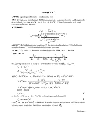PROBLEM 3.27
KNOWN: Operating conditions for a board mounted chip.
FIND: (a) Equivalent thermal circuit, (b) Chip temperature, (c) Maximum allowable heat dissipation for
dielectric liquid (ho = 1000 W/m2
⋅K) and air (ho = 100 W/m2
⋅K). Effect of changes in circuit board
temperature and contact resistance.
SCHEMATIC:
ASSUMPTIONS: (1) Steady-state conditions, (2) One-dimensional conduction, (3) Negligible chip
thermal resistance, (4) Negligible radiation, (5) Constant properties.
PROPERTIES: Table A-3, Aluminum oxide (polycrystalline, 358 K): kb = 32.4 W/m⋅K.
ANALYSIS: (a)
(b) Applying conservation of energy to a control surface about the chip ( )in outE E 0− =  ,
c i oq q q 0′′ ′′ ′′− − =
( )
c ,i c ,o
c
i t,c ob
T T T T
q
1 h L k R 1 h
∞ ∞− −
′′ = +
′′+ +
With TT  `q W mc 3 104 2
, ho = 1000 W/m2
⋅K, kb = 1 W/m⋅K and 4 2
t,cR 10 m K W−′′ = ⋅ ,
( ) ( )
4 2 c c
24 2
T 20 C T 20 C
3 10 W m
1 1000 m K W1 40 0.005 1 10 m K W−
− −
× = +
⋅+ + ⋅
 
( )4 2 2
c c3 10 W m 33.2T 664 1000T 20,000 W m K× = − + − ⋅
1003Tc = 50,664
Tc = 49°C. 
(c) For Tc = 85°C and ho = 1000 W/m2
⋅K, the foregoing energy balance yields
2
cq 67,160 W m′′ = 
with oq′′ = 65,000 W/m2
and iq′′ = 2160 W/m2
. Replacing the dielectric with air (ho = 100 W/m2
⋅K), the
following results are obtained for different combinations of kb and t,cR′′ .
Continued...
 