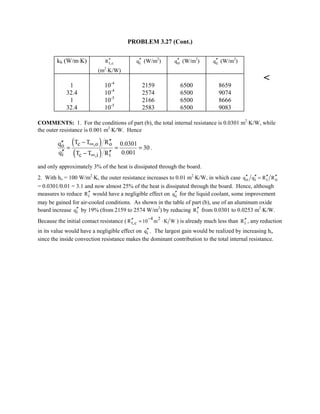 PROBLEM 3.27 (Cont.)
kb (W/m⋅K) t,cR′′
(m2
⋅K/W)
iq′′ (W/m2
) oq′′ (W/m2
) cq′′ (W/m2
)
1 10-4
2159 6500 8659
32.4 10-4
2574 6500 9074
1 10-5
2166 6500 8666
32.4 10-5
2583 6500 9083

COMMENTS: 1. For the conditions of part (b), the total internal resistance is 0.0301 m2
⋅K/W, while
the outer resistance is 0.001 m2
⋅K/W. Hence
( )
( )
c ,o oo
i c ,i i
T T Rq 0.0301
30
q 0.001T T R
∞
∞
′′−′′
= = =
′′ ′′−
.
and only approximately 3% of the heat is dissipated through the board.
2. With ho = 100 W/m2
⋅K, the outer resistance increases to 0.01 m2
⋅K/W, in which case o i i oq q R R′′ ′′ ′′ ′′=
= 0.0301/0.01 = 3.1 and now almost 25% of the heat is dissipated through the board. Hence, although
measures to reduce iR′′ would have a negligible effect on cq′′ for the liquid coolant, some improvement
may be gained for air-cooled conditions. As shown in the table of part (b), use of an aluminum oxide
board increase iq′′ by 19% (from 2159 to 2574 W/m2
) by reducing iR′′ from 0.0301 to 0.0253 m2
⋅K/W.
Because the initial contact resistance ( 4 2
t,cR 10 m K W
−′′ = ⋅ ) is already much less than iR′′ , any reduction
in its value would have a negligible effect on iq′′ . The largest gain would be realized by increasing hi,
since the inside convection resistance makes the dominant contribution to the total internal resistance.
 