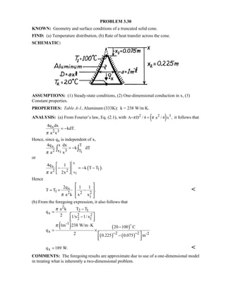 PROBLEM 3.30
KNOWN: Geometry and surface conditions of a truncated solid cone.
FIND: (a) Temperature distribution, (b) Rate of heat transfer across the cone.
SCHEMATIC:
ASSUMPTIONS: (1) Steady-state conditions, (2) One-dimensional conduction in x, (3)
Constant properties.
PROPERTIES: Table A-1, Aluminum (333K): k = 238 W/m⋅K.
ANALYSIS: (a) From Fourier’s law, Eq. (2.1), with ( )2 2 3
A= D / 4 a / 4 x ,π π= it follows that
x
2 3
4q dx
kdT.
a xπ
= −
Hence, since qx is independent of x,
1 1
x Tx
2 3x T
4q dx
k dT
a xπ
= −∫ ∫
or
( )
x
x1
x
12 2
4q 1
k T T .
a 2xπ
 
− = − − 
 
Hence
x
1 2 2 2
1
2q 1 1
T T .
a k x xπ
 
 = + −
 
 

(b) From the foregoing expression, it also follows that
( ) ( )
( ) ( )
2
2 1
x 2 2
2 1
-1
x 2 2 -2
a k T T
q
2 1/x 1/ x
1m 238 W/m K 20 100 C
q
2 0.225 0.075 m
π
π
− −
−
=
 −  
⋅ −
= ×
 −
  

xq 189 W.= 
COMMENTS: The foregoing results are approximate due to use of a one-dimensional model
in treating what is inherently a two-dimensional problem.
 