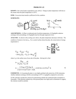 PROBLEM 1.22
KNOWN: Hot vertical plate suspended in cool, still air. Change in plate temperature with time at
the instant when the plate temperature is 225°C.
FIND: Convection heat transfer coefficient for this condition.
SCHEMATIC:
ASSUMPTIONS: (1) Plate is isothermal and of uniform temperature, (2) Negligible radiation
exchange with surroundings, (3) Negligible heat lost through suspension wires.
ANALYSIS: As shown in the cooling curve above, the plate temperature decreases with time. The
condition of interest is for time to. For a control surface about the plate, the conservation of energy
requirement is
( )
E - E = E
dT
2hA T T Mc
dt
out stin
s s p− − =∞
  
where As is the surface area of one side of the plate. Solving for h, find
( )
Mc dT
h=
2A T T dt
p
s s − ∞
( ) ( )
3.75 kg 2770 J/kg K
h= 0.022 K/s=6.4 W/m K
2 0.3 0.3 m 225 25 K
2
2
× ⋅
× ⋅
× × −

COMMENTS: (1) Assuming the plate is very highly polished with emissivity of 0.08, determine
whether radiation exchange with the surroundings at 25°C is negligible compared to convection.
(2) We will later consider the criterion for determining whether the isothermal plate assumption is
reasonable. If the thermal conductivity of the present plate were high (such as aluminum or copper),
the criterion would be satisfied.
 