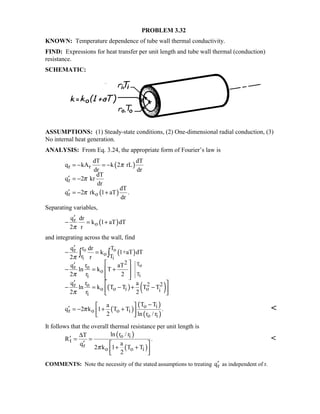 PROBLEM 3.32
KNOWN: Temperature dependence of tube wall thermal conductivity.
FIND: Expressions for heat transfer per unit length and tube wall thermal (conduction)
resistance.
SCHEMATIC:
ASSUMPTIONS: (1) Steady-state conditions, (2) One-dimensional radial conduction, (3)
No internal heat generation.
ANALYSIS: From Eq. 3.24, the appropriate form of Fourier’s law is
( )
( )
r r
r
r o
dT dT
q kA k 2 rL
dr dr
dT
q 2 kr
dr
dT
q 2 rk 1 aT .
dr
π
π
π
= − = −
′ = −
′ = − +
Separating variables,
( )r
o
q dr
k 1 aT dT
2 rπ
′
− = +
and integrating across the wall, find
( )
( ) ( )
o o
i i
To
Ti
r Tr
or T
2
or
o
i
2 2or
o o i o i
i
q dr
k 1+aT dT
2 r
rq aT
ln k T
2 r 2
rq a
ln k T T T T
2 r 2
π
π
π
′
− =
 ′
− = + 
  
′  
− = − + − 
 
∫ ∫
( )
( )
( )
o i
r o o i
o i
T Ta
q 2 k 1 T T .
2 ln r / r
π
− 
′ = − + + 
 

It follows that the overall thermal resistance per unit length is
( )
( )
o i
t
r
o o i
ln r / rT
R .
aq
2 k 1 T T
2
π
∆
′ = =
′  
+ +  

COMMENTS: Note the necessity of the stated assumptions to treating rq′ as independent of r.
 