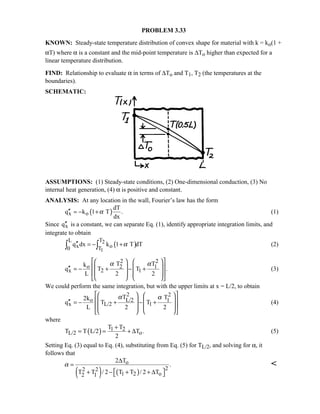PROBLEM 3.33
KNOWN: Steady-state temperature distribution of convex shape for material with k = ko(1 +
αT) where α is a constant and the mid-point temperature is ∆To higher than expected for a
linear temperature distribution.
FIND: Relationship to evaluate α in terms of ∆To and T1, T2 (the temperatures at the
boundaries).
SCHEMATIC:
ASSUMPTIONS: (1) Steady-state conditions, (2) One-dimensional conduction, (3) No
internal heat generation, (4) α is positive and constant.
ANALYSIS: At any location in the wall, Fourier’s law has the form
( )x o
dT
q k 1 T .
dx
α′′ = − + (1)
Since xq′′ is a constant, we can separate Eq. (1), identify appropriate integration limits, and
integrate to obtain
( )2
1
L T
x o0 T
q dx k 1 T dTα′′ = − +∫ ∫ (2)
2 2
o 2 1
x 2 1
T Tk
q T T .
L 2 2
α α    
    ′′ = − + − +
    
    
(3)
We could perform the same integration, but with the upper limits at x = L/2, to obtain
2 2
o L/2 1
x L/2 1
T T2k
q T T
L 2 2
α α    
    ′′ = − + − +
    
   
(4)
where
( ) 1 2
L/2 o
T T
T T L/2 T .
2
+
= = + ∆ (5)
Setting Eq. (3) equal to Eq. (4), substituting from Eq. (5) for TL/2, and solving for α, it
follows that
( ) ( )
o
22 2
1 2 o2 1
2 T
.
T T / 2 T T / 2 T
α
∆
=
 + − + + ∆ 

 