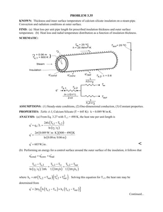 PROBLEM 3.35
KNOWN: Thickness and inner surface temperature of calcium silicate insulation on a steam pipe.
Convection and radiation conditions at outer surface.
FIND: (a) Heat loss per unit pipe length for prescribed insulation thickness and outer surface
temperature. (b) Heat loss and radial temperature distribution as a function of insulation thickness.
SCHEMATIC:
ASSUMPTIONS: (1) Steady-state conditions, (2) One-dimensional conduction, (3) Constant properties.
PROPERTIES: Table A-3, Calcium Silicate (T = 645 K): k = 0.089 W/m⋅K.
ANALYSIS: (a) From Eq. 3.27 with Ts,2 = 490 K, the heat rate per unit length is
( )
( )
s,1 s,2
r
2 1
2 k T T
q q L
ln r r
π −
′ = =
( )( )
( )
2 0.089 W m K 800 490 K
q
ln 0.08m 0.06m
π ⋅ −
′ =
q 603W m′ = . 
(b) Performing an energy for a control surface around the outer surface of the insulation, it follows that
cond conv radq q q′ ′ ′= +
( ) ( ) ( )
s,1 s,2 s,2 s,2 sur
2 1 2 2 r
T T T T T T
ln r r 2 k 1 2 r h 1 2 r hπ π π
∞− − −
= +
where ( )( )2 2
r s,2 sur s,2 surh T T T Tεσ= + + . Solving this equation for Ts,2, the heat rate may be
determined from
( ) ( )2 s,2 r s,2 surq 2 r h T T h T Tπ ∞′ = − + −  
Continued...
 