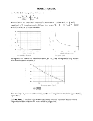 PROBLEM 3.35 (Cont.)
and from Eq. 3.26 the temperature distribution is
( )
s,1 s,2
s,2
1 2 2
T T r
T(r) ln T
ln r r r
−
= +
 
 
 
As shown below, the outer surface temperature of the insulation Ts,2 and the heat loss q′ decay
precipitously with increasing insulation thickness from values of Ts,2 = Ts,1 = 800 K and q′ = 11,600
W/m, respectively, at r2 = r1 (no insulation).
0 0.04 0.08 0.12
Insulation thickness, (r2-r1) (m)
300
400
500
600
700
800
Temperature,Ts2(K)
Outer surface temperature
0 0.04 0.08 0.12
Insulation thickness, (r2-r1) (m)
100
1000
10000
Heatloss,qprime(W/m)
Heat loss, qprime
When plotted as a function of a dimensionless radius, (r - r1)/(r2 - r1), the temperature decay becomes
more pronounced with increasing r2.
0 0.2 0.4 0.6 0.8 1
Dimensionless radius, (r-r1)/(r2-r1)
300
400
500
600
700
800
Temperature,T(r)(K)
r2 = 0.20m
r2 = 0.14m
r2= 0.10m
Note that T(r2) = Ts,2 increases with decreasing r2 and a linear temperature distribution is approached as r2
approaches r1.
COMMENTS: An insulation layer thickness of 20 mm is sufficient to maintain the outer surface
temperature and heat rate below 350 K and 1000 W/m, respectively.
 
