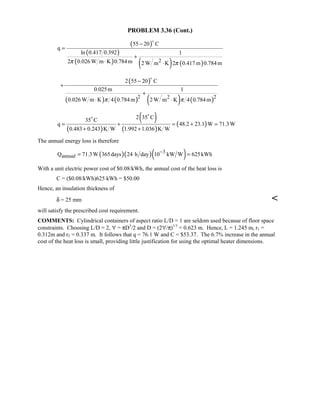 PROBLEM 3.36 (Cont.)
( )
( )
( ) ( ) ( )2
55 20 C
q
ln 0.417 0.392 1
2 0.026 W m K 0.784m 2 W m K 2 0.417 m 0.784mπ π
−
=
+
⋅ ⋅

( )
( ) ( ) ( ) ( )2 22
2 55 20 C
0.025m 1
0.026 W m K 4 0.784m 2 W m K 4 0.784mπ π
−
+
+
⋅ ⋅

( )
( )
( )
( )
2 35 C35 C
q 48.2 23.1 W 71.3W
0.483 0.243 K W 1.992 1.036 K W
= + = + =
+ +


The annual energy loss is therefore
( )( )( )3
annualQ 71.3W 365days 24 h day 10 kW W 625kWh−
= =
With a unit electric power cost of $0.08/kWh, the annual cost of the heat loss is
C = ($0.08/kWh)625 kWh = $50.00
Hence, an insulation thickness of
δ = 25 mm 
will satisfy the prescribed cost requirement.
COMMENTS: Cylindrical containers of aspect ratio L/D = 1 are seldom used because of floor space
constraints. Choosing L/D = 2, ∀ = πD3
/2 and D = (2∀/π)1/3
= 0.623 m. Hence, L = 1.245 m, r1 =
0.312m and r2 = 0.337 m. It follows that q = 76.1 W and C = $53.37. The 6.7% increase in the annual
cost of the heat loss is small, providing little justification for using the optimal heater dimensions.
 