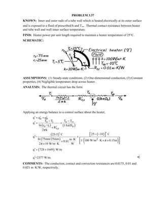 PROBLEM 3.37
KNOWN: Inner and outer radii of a tube wall which is heated electrically at its outer surface
and is exposed to a fluid of prescribed h and T∞. Thermal contact resistance between heater
and tube wall and wall inner surface temperature.
FIND: Heater power per unit length required to maintain a heater temperature of 25°C.
SCHEMATIC:
ASSUMPTIONS: (1) Steady-state conditions, (2) One-dimensional conduction, (3) Constant
properties, (4) Negligible temperature drop across heater.
ANALYSIS: The thermal circuit has the form
Applying an energy balance to a control surface about the heater,
( ) ( )
( )
( )
( )
( )
( )
a b
o i o
o i o
t,c
2
q q q
T T T T
q
ln r / r 1/h D
R
2 k
25 10 C25-5 C
q =
ln 75mm/25mm m K 1/ 100 W/m K 0.15m0.01
2 10 W/m K W
q 728 1649 W/m
π
π
π
π
∞
′ ′ ′= +
− −
′ = +
′+
 − − ′ +
 ⋅ ⋅ × ×+   × ⋅
′ = +

q =2377 W/m.′ 
COMMENTS: The conduction, contact and convection resistances are 0.0175, 0.01 and
0.021 m ⋅K/W, respectively,
 