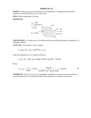 PROBLEM 1.23
KNOWN: Width, input power and efficiency of a transmission. Temperature and convection
coefficient associated with air flow over the casing.
FIND: Surface temperature of casing.
SCHEMATIC:
ASSUMPTIONS: (1) Steady state, (2) Uniform convection coefficient and surface temperature, (3)
Negligible radiation.
ANALYSIS: From Newton’s law of cooling,
( ) ( )2
s s sq hA T T 6hW T T∞ ∞= − = −
where the output power is η Pi and the heat rate is
( )i o iq P P P 1 150hp 746W / hp 0.07 7833Wη= − = − = × × =
Hence,
( )
s 2 22
q 7833 W
T T 30 C 102.5 C
6 hW 6 200 W / m K 0.3m
∞= + = ° + = °
× ⋅ ×

COMMENTS: There will, in fact, be considerable variability of the local convection coefficient
over the transmission case and the prescribed value represents an average over the surface.
 