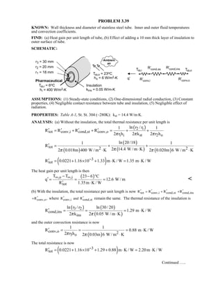 PROBLEM 3.39
KNOWN: Wall thickness and diameter of stainless steel tube. Inner and outer fluid temperatures
and convection coefficients.
FIND: (a) Heat gain per unit length of tube, (b) Effect of adding a 10 mm thick layer of insulation to
outer surface of tube.
SCHEMATIC:
ASSUMPTIONS: (1) Steady-state conditions, (2) One-dimensional radial conduction, (3) Constant
properties, (4) Negligible contact resistance between tube and insulation, (5) Negligible effect of
radiation.
PROPERTIES: Table A-1, St. St. 304 (~280K): kst = 14.4 W/m⋅K.
ANALYSIS: (a) Without the insulation, the total thermal resistance per unit length is
( )2 i
tot conv,i cond,st conv,o
i i st 2 o
ln r / r1 1
R R R R
2 r h 2 k 2 r hπ π π
′ ′ ′ ′= + + = + +
( )
( )
( ) ( )
tot 2 2
ln 20/181 1
R
2 14.4 W / m K2 0.018m 400 W / m K 2 0.020m 6 W / m Kππ π
′ = + +
⋅⋅ ⋅
( )3
totR 0.0221 1.16 10 1.33 m K / W 1.35 m K / W−′ = + × + ⋅ = ⋅
The heat gain per unit length is then
( ),o ,i
tot
T T 23 6 C
q 12.6 W / m
R 1.35m K / W
∞ ∞− − °
′ = = =
′ ⋅

(b) With the insulation, the total resistance per unit length is now tot conv,i cond,stR R R′ ′ ′= + cond,insR′+
conv,oR ,′+ where conv,i cond,stR and R′ ′ remain the same. The thermal resistance of the insulation is
( ) ( )
( )
3 2
cond,ins
ins
ln r / r ln 30/ 20
R 1.29 m K / W
2 k 2 0.05 W / m Kπ π
′ = = = ⋅
⋅
and the outer convection resistance is now
( )
conv,o 23 o
1 1
R 0.88 m K / W
2 r h 2 0.03m 6 W / m Kπ π
′ = = = ⋅
⋅
The total resistance is now
( )3
totR 0.0221 1.16 10 1.29 0.88 m K / W 2.20m K / W−′ = + × + + ⋅ = ⋅
Continued …..
 
