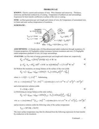PROBLEM 3.42
KNOWN: Electric current and resistance of wire. Wire diameter and emissivity. Thickness,
emissivity and thermal conductivity of coating. Temperature of ambient air and surroundings.
Expression for heat transfer coefficient at surface of the wire or coating.
FIND: (a) Heat generation per unit length and volume of wire, (b) Temperature of uninsulated wire,
(c) Inner and outer surface temperatures of insulation.
SCHEMATIC:
ASSUMPTIONS: (1) Steady-state, (2) One-dimensional radial conduction through insulation, (3)
Constant properties, (4) Negligible contact resistance between insulation and wire, (5) Negligible
radial temperature gradients in wire, (6) Large surroundings.
ANALYSIS: (a) The rates of energy generation per unit length and volume are, respectively,
( ) ( )22
g elecE I R 20A 0.01 / m 4 W / m′ ′= = Ω = 
( )22 6 3
g c gq E / A 4E / D 16W / m / 0.002m 1.27 10 W / mπ π′ ′= = = = ×  
(b) Without the insulation, an energy balance at the surface of the wire yields
( ) ( )4 4
g conv rad w surE q q q Dh T T D T Tπ π ε σ∞′ ′ ′ ′= = + = − + −
where ( )[ ]1/ 4
h 1.25 T T / D .∞= − Substituting,
( ) ( ) ( ) ( )8 2 4 4 4 43/ 4 5/ 4
4 W / m 1.25 0.002m T 293 0.002m 0.3 5.67 10 W / m K T 293 Kπ π
−
= − + × × ⋅ −
and a trial-and-error solution yields
T 331K 58 C= = ° 
(c) Performing an energy balance at the outer surface,
( ) ( )4 4
g conv rad s,2 i surs,2E q q q Dh T T D T Tπ π ε σ∞′ ′ ′ ′= = + = − + −
( ) ( ) ( ) ( )5/ 4 8 2 4 4 4 43/ 4
s,2 s,24 W / m 1.25 0.006m T 293 0.006m 0.9 5.67 10 W / m K T 293 Kπ π
−
= − + × × ⋅ −
and an iterative solution yields the following value of the surface temperature
s,2T 307.8K 34.8 C= = ° 
The inner surface temperature may then be obtained from the following expression for heat transfer
by conduction in the insulation.
Continued …..
 