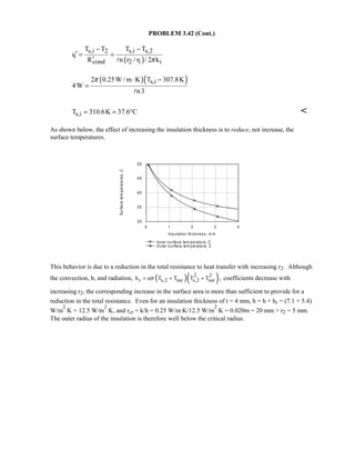 PROBLEM 3.42 (Cont.)
( )
s,i 2 s,i s,2
cond 2 1 i
T T T T
q
R n r / r / 2 kπ
− −
′ = =
′ 
( )( )s,i2 0.25W / m K T 307.8K
4W
n3
π ⋅ −
=

s,iT 310.6K 37.6 C= = ° 
As shown below, the effect of increasing the insulation thickness is to reduce, not increase, the
surface temperatures.
This behavior is due to a reduction in the total resistance to heat transfer with increasing r2. Although
the convection, h, and radiation, ( )( )2 2
r s,2 sur s,2 surh T T T T ,εσ= + + coefficients decrease with
increasing r2, the corresponding increase in the surface area is more than sufficient to provide for a
reduction in the total resistance. Even for an insulation thickness of t = 4 mm, h = h + hr = (7.1 + 5.4)
W/m
2
⋅K = 12.5 W/m
2
⋅K, and rcr = k/h = 0.25 W/m⋅K/12.5 W/m
2
⋅K = 0.020m = 20 mm  r2 = 5 mm.
The outer radius of the insulation is therefore well below the critical radius.
0 1 2 3 4
Ins ulation thicknes s , m m
30
35
40
45
50
Surfacetemperatures,C
Inner s urface tem perature, C
Outer s urface tem perature, C
 