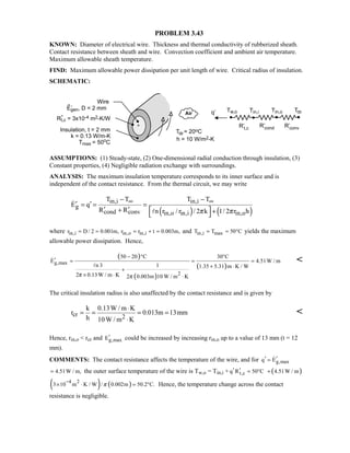 PROBLEM 3.43
KNOWN: Diameter of electrical wire. Thickness and thermal conductivity of rubberized sheath.
Contact resistance between sheath and wire. Convection coefficient and ambient air temperature.
Maximum allowable sheath temperature.
FIND: Maximum allowable power dissipation per unit length of wire. Critical radius of insulation.
SCHEMATIC:
ASSUMPTIONS: (1) Steady-state, (2) One-dimensional radial conduction through insulation, (3)
Constant properties, (4) Negligible radiation exchange with surroundings.
ANALYSIS: The maximum insulation temperature corresponds to its inner surface and is
independent of the contact resistance. From the thermal circuit, we may write
( ) ( )
in,i in,i
g
cond conv in,o in,i in,o
T T T T
E q
R R n r / r / 2 k 1/ 2 r hπ π
∞ ∞− −
′ ′= = =
′ ′+   +
 


where in,i in,o in,ir D / 2 0.001m, r r t 0.003m,= = = + = and in,i maxT T 50 C= = ° yields the maximum
allowable power dissipation. Hence,
( )
( )
( )g,max
2
50 20 C 30 C
E 4.51W / m
n 3 1 1.35 5.31 m K / W
2 0.13W / m K 2 0.003m 10 W / m Kπ π
− ° °
′ = = =
+ ⋅
+
× ⋅ ⋅



The critical insulation radius is also unaffected by the contact resistance and is given by
cr 2
k 0.13W / m K
r 0.013m 13mm
h 10W / m K
⋅
= = = =
⋅

Hence, rin,o  rcr and g,maxE′ could be increased by increasing rin,o up to a value of 13 mm (t = 12
mm).
COMMENTS: The contact resistance affects the temperature of the wire, and for g,maxq E′ ′= 
4.51W / m,= the outer surface temperature of the wire is Tw,o = Tin,i + t,cq R 50 C′ ′ = ° ( )4.51W / m+
( ) ( )4 2
3 10 m K / W / 0.002m 50.2 C.π
−
× ⋅ = ° Hence, the temperature change across the contact
resistance is negligible.
 