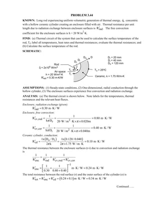 PROBLEM 3.44
KNOWN: Long rod experiencing uniform volumetric generation of thermal energy, q, concentric
with a hollow ceramic cylinder creating an enclosure filled with air. Thermal resistance per unit
length due to radiation exchange between enclosure surfaces is radR .′ The free convection
coefficient for the enclosure surfaces is h = 20 W/m
2
⋅K.
FIND: (a) Thermal circuit of the system that can be used to calculate the surface temperature of the
rod, Tr; label all temperatures, heat rates and thermal resistances; evaluate the thermal resistances; and
(b) Calculate the surface temperature of the rod.
SCHEMATIC:
ASSUMPTIONS: (1) Steady-state conditions, (2) One-dimensional, radial conduction through the
hollow cylinder, (3) The enclosure surfaces experience free convection and radiation exchange.
ANALYSIS: (a) The thermal circuit is shown below. Note labels for the temperatures, thermal
resistances and the relevant heat fluxes.
Enclosure, radiation exchange (given):
radR 0.30 m K / W′ = ⋅
Enclosure, free convection:
cv,rod 2r
1 1
R 0.80 m K / W
h D 20 W / m K 0.020mπ π
′ = = = ⋅
⋅ × ×
cv,cer 2i
1 1
R 0.40 m K / W
h D 20 W / m K 0.040mπ π
′ = = = ⋅
⋅ × ×
Ceramic cylinder, conduction:
( ) ( )o i
cd
n D / D n 0.120/ 0.040
R 0.10 m K / W
2 k 2 1.75 W / m Kπ π
′ = = = ⋅
× ⋅
 
The thermal resistance between the enclosure surfaces (r-i) due to convection and radiation exchange
is
enc rad cv,rod cv,cer
1 1 1
R R R R
= +
′ ′ ′ ′+
1
enc
1 1
R m K / W 0.24 m K / W
0.30 0.80 0.40
−
 
′ = + ⋅ = ⋅ + 
The total resistance between the rod surface (r) and the outer surface of the cylinder (o) is
( )tot enc cdR R R 0.24 0.1 m K / W 0.34 m K / W′ ′ ′= + = + ⋅ = ⋅
Continued …..
 