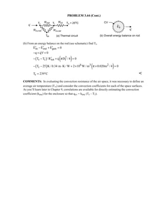 PROBLEM 3.44 (Cont.)
(b) From an energy balance on the rod (see schematic) find Tr.
in out genE E E 0′ ′ ′− + =  
q q 0− + ∀ =
( ) ( )2
r i tot rT T / R q D / 4 0π′− − + =
( ) ( )6 3 2
rT 25 K / 0.34 m K / W 2 10 W / m 0.020m / 4 0π− − ⋅ + × × =
rT 239 C= ° 
COMMENTS: In evaluating the convection resistance of the air space, it was necessary to define an
average air temperature (T∞) and consider the convection coefficients for each of the space surfaces.
As you’ll learn later in Chapter 9, correlations are available for directly estimating the convection
coefficient (henc) for the enclosure so that qcv = henc (Tr – T1).
 