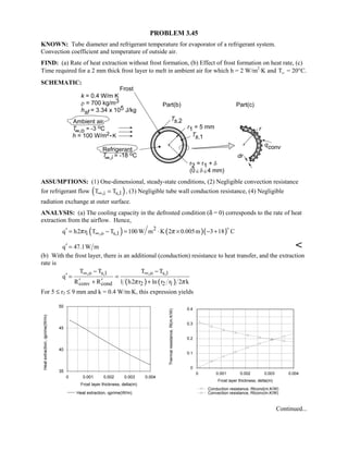 PROBLEM 3.45
KNOWN: Tube diameter and refrigerant temperature for evaporator of a refrigerant system.
Convection coefficient and temperature of outside air.
FIND: (a) Rate of heat extraction without frost formation, (b) Effect of frost formation on heat rate, (c)
Time required for a 2 mm thick frost layer to melt in ambient air for which h = 2 W/m2
⋅K and TW = 20°C.
SCHEMATIC:
ASSUMPTIONS: (1) One-dimensional, steady-state conditions, (2) Negligible convection resistance
for refrigerant flow ( ),i s,1T T∞ = , (3) Negligible tube wall conduction resistance, (4) Negligible
radiation exchange at outer surface.
ANALYSIS: (a) The cooling capacity in the defrosted condition (δ = 0) corresponds to the rate of heat
extraction from the airflow. Hence,
( ) ( )( )2
1 ,o s,1q h2 r T T 100 W m K 2 0.005m 3 18 Cπ π∞′ = − = ⋅ × − +

q 47.1W m′ = 
(b) With the frost layer, there is an additional (conduction) resistance to heat transfer, and the extraction
rate is
( ) ( )
,o s,1 ,o s,1
conv cond 2 2 1
T T T T
q
R R 1 h2 r ln r r 2 kπ π
∞ ∞− −
′ = =
′ ′+ +
For 5 ≤ r2 ≤ 9 mm and k = 0.4 W/m⋅K, this expression yields
0 0.001 0.002 0.003 0.004
Frost layer thickness, delta(m)
35
40
45
50
Heatextraction,qprime(W/m)
Heat extraction, qprime(W/m)
0 0.001 0.002 0.003 0.004
Frost layer thickness, delta(m)
0
0.1
0.2
0.3
0.4
Thermalresistance,Rt(m.K/W)
Conduction resistance, Rtcond(m.K/W)
Convection resistance, Rtconv(m.K/W)
Continued...
 