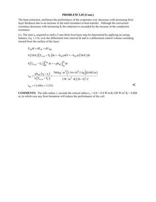 PROBLEM 3.45 (Cont.)
The heat extraction, and hence the performance of the evaporator coil, decreases with increasing frost
layer thickness due to an increase in the total resistance to heat transfer. Although the convection
resistance decreases with increasing δ, the reduction is exceeded by the increase in the conduction
resistance.
(c) The time tm required to melt a 2 mm thick frost layer may be determined by applying an energy
balance, Eq. 1.11b, over the differential time interval dt and to a differential control volume extending
inward from the surface of the layer.
in st latE dt dE dU= =
( )( ) ( ),o f sf sfh 2 rL T T dt h d h 2 rL drπ ρ ρ π∞ − = − ∀ = −
( ) m 1
2
t r
,o f sf0 r
h T T dt h drρ∞ − = −∫ ∫
( )
( )
( )( )
( )
3 5
sf 2 1
m 2
,o f
700kg m 3.34 10 J kg 0.002mh r r
t
h T T 2 W m K 20 0 C
ρ
∞
×−
= =
− ⋅ −

mt 11,690s 3.25h= = 
COMMENTS: The tube radius r1 exceeds the critical radius rcr = k/h = 0.4 W/m⋅K/100 W/m2
⋅K = 0.004
m, in which case any frost formation will reduce the performance of the coil.
 