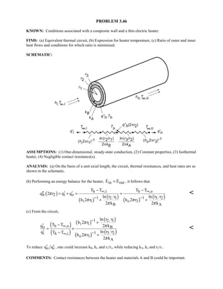 PROBLEM 3.46
KNOWN: Conditions associated with a composite wall and a thin electric heater.
FIND: (a) Equivalent thermal circuit, (b) Expression for heater temperature, (c) Ratio of outer and inner
heat flows and conditions for which ratio is minimized.
SCHEMATIC:
ASSUMPTIONS: (1) One-dimensional, steady-state conduction, (2) Constant properties, (3) Isothermal
heater, (4) Negligible contact resistance(s).
ANALYSIS: (a) On the basis of a unit axial length, the circuit, thermal resistances, and heat rates are as
shown in the schematic.
(b) Performing an energy balance for the heater, in outE E=  , it follows that
( )
( )
( )
( )
( )
h ,i h ,o
h 2 i o
1 12 1 3 2
i 1 o 3
B A
T T T T
q 2 r q q
ln r r ln r r
h 2 r h 2 r
2 k 2 k
π
π π
π π
∞ ∞
− −
− −
′′ ′ ′= + = +
+ +

(c) From the circuit,
( )
( )
( )
( )
( )
( )
1 2 1
i 1
h ,oo B
1 3 2i h ,i
o 3
A
ln r r
h 2 r
T Tq 2 k
ln r rq T T
h 2 r
2 k
π
π
π
π
−
∞
−∞
+
−′
= ×
′ −
+

To reduce o iq q′ ′ , one could increase kB, hi, and r3/r2, while reducing kA, ho and r2/r1.
COMMENTS: Contact resistances between the heater and materials A and B could be important.
 