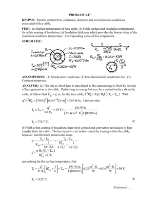 PROBLEM 3.47
KNOWN: Electric current flow, resistance, diameter and environmental conditions
associated with a cable.
FIND: (a) Surface temperature of bare cable, (b) Cable surface and insulation temperatures
for a thin coating of insulation, (c) Insulation thickness which provides the lowest value of the
maximum insulation temperature. Corresponding value of this temperature.
SCHEMATIC:
ASSUMPTIONS: (1) Steady-state conditions, (2) One-dimensional conduction in r, (3)
Constant properties.
ANALYSIS: (a) The rate at which heat is transferred to the surroundings is fixed by the rate
of heat generation in the cable. Performing an energy balance for a control surface about the
cable, it follows that gE q= or, for the bare cable, ( )( )2
e i sI R L=h D L T T .π ∞′ − With
( ) ( )22 4
eq =I R 700A 6 10 / m 294 W/m,−′ ′ = × Ω = it follows that
( ) ( )
s 2i
q 294 W/m
T T 30 C+
h D 25 W/m K 0.005mπ π
∞
′
= + =
⋅

sT 778.7 C.= 

(b) With a thin coating of insulation, there exist contact and convection resistances to heat
transfer from the cable. The heat transfer rate is determined by heating within the cable,
however, and therefore remains the same.
( )
s s
t,c
t,c
i i i
i s
t,c
T T T T
q=
1 R 1R
h D L D L h D L
D T T
q =
R 1/ h
π π π
π
∞ ∞
∞
− −
=
′′
+ +
−
′
′′ +
and solving for the surface temperature, find
( )
2 2
s t,c
i
q 1 294 W/m m K m K
T R T 0.02 0.04 30 C
D h 0.005m W Wπ π
∞
 ′ ⋅ ⋅ 
′′= + + = + +  
    

sT 1153 C.= 

Continued …..
 