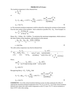 PROBLEM 3.47 (Cont.)
The insulation temperature is then obtained from
s i
t,c
T T
q=
R
−
or
( )
2
t,c
i s t,c
i
W m K
294 0.02R m WT T qR 1153 C q 1153 C
D L 0.005mπ π
⋅
×′′
= − = − = − 
iT 778.7 C.= 

(c) The maximum insulation temperature could be reduced by reducing the resistance to heat transfer
from the outer surface of the insulation. Such a reduction is possible if Di  Dcr. From Example 3.4,
cr 2
k 0.5 W/m K
r 0.02m.
h 25 W/m K
⋅
= = =
⋅
Hence, Dcr = 0.04m  Di = 0.005m. To minimize the maximum temperature, which exists at
the inner surface of the insulation, add insulation in the amount
( )o i cr i 0.04 0.005 mD D D D
t=
2 2 2
−− −
= =
t = 0.0175m. 
The cable surface temperature may then be obtained from
( )
( )
( )
( ) ( )
s s
2t,c cr i
i cr
2
T T T 30 C
q =
R ln D / D 1 ln 0.04/0.0050.02 m K/W 1
D 2 k h D W0.005m 2 0.5 W/m K
25 0.04m
m K
π π π π π π
∞− −
′ =
′′
⋅+ + + +
⋅
⋅

Hence,
( )
s sT 30 C T 30 CW
294
m 1.27+0.66+0.32 m K/W 2.25 m K/W
− −
= =
⋅ ⋅
 
sT 692.5 C= 
Recognizing that q = (Ts - Ti)/Rt,c, find
( )
2
t,c
i s t,c s
i
W m K
294 0.02R m WT T qR T q 692.5 C
D L 0.005mπ π
⋅
×′′
= − = − = −
iT 318.2 C.= 

COMMENTS: Use of the critical insulation thickness in lieu of a thin coating has the effect of
reducing the maximum insulation temperature from 778.7°C to 318.2°C. Use of the critical insulation
thickness also reduces the cable surface temperature to 692.5°C from 778.7°C with no insulation or
from 1153°C with a thin coating.
 