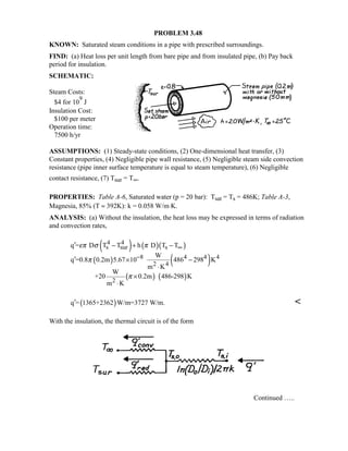 PROBLEM 3.48
KNOWN: Saturated steam conditions in a pipe with prescribed surroundings.
FIND: (a) Heat loss per unit length from bare pipe and from insulated pipe, (b) Pay back
period for insulation.
SCHEMATIC:
Steam Costs:
$4 for 10
9
J
Insulation Cost:
$100 per meter
Operation time:
7500 h/yr
ASSUMPTIONS: (1) Steady-state conditions, (2) One-dimensional heat transfer, (3)
Constant properties, (4) Negligible pipe wall resistance, (5) Negligible steam side convection
resistance (pipe inner surface temperature is equal to steam temperature), (6) Negligible
contact resistance, (7) Tsur = T∞.
PROPERTIES: Table A-6, Saturated water (p = 20 bar): Tsat = Ts = 486K; Table A-3,
Magnesia, 85% (T ≈ 392K): k = 0.058 W/m⋅K.
ANALYSIS: (a) Without the insulation, the heat loss may be expressed in terms of radiation
and convection rates,
( ) ( )( )
( ) ( )
( ) ( )
4 4
s sur s
8 4 4 4
2 4
2
q = D T T h D T T
W
q =0.8 0.2m 5.67 10 486 298 K
m K
W
+20 0.2m 486-298 K
m K
επ σ π
π
π
∞
−
′ − + −
′ × −
⋅
×
⋅
( )q = 1365+2362 W/m=3727 W/m.′ 
With the insulation, the thermal circuit is of the form
Continued …..
 