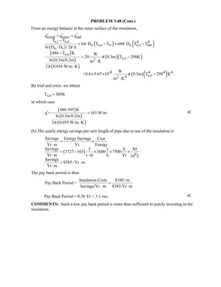 PROBLEM 3.48 (Cont.)
From an energy balance at the outer surface of the insulation,
( )
( ) ( )
( )
( )
( )
( )( )
( )( )
cond conv rad
s,i s,o 4 4
o s,o o s,o sur
o i
s,o
s,o2
-8 4 4 4
s,o2 4
q q q
T T
h D T T D T T
ln D / D / 2 k
486 T K W
20 0.3m T 298K
ln 0.3m/0.2m m K
2 0.058 W/m K
W
+0.8 5.67 10 0.3m T 298 K .
m K
π εσπ
π
π
π
π
∞
′ ′ ′= +
−
= − + −
−
= −
⋅
⋅
× × −
⋅
By trial and error, we obtain
Ts,o ≈ 305K
in which case
( )
( )
( )
486-305 K
q = 163 W/m.
ln 0.3m/0.2m
2 0.055 W/m Kπ
′ =
⋅

(b) The yearly energy savings per unit length of pipe due to use of the insulation is
( ) 9
Savings Energy Savings Cost
Yr m Yr. Energy
Savings J s h $4
3727 163 3600 7500
Yr m s m h Yr 10 J
Savings
$385/ Yr m.
Yr m
= ×
⋅
= − × × ×
⋅ ⋅
= ⋅
⋅
The pay back period is then
Insulation Costs $100/ m
Pay Back Period =
Savings/Yr. m $385/Yr m
=
⋅ ⋅
Pay Back Period = 0.26 Yr = 3.1 mo. 
COMMENTS: Such a low pay back period is more than sufficient to justify investing in the
insulation.
 