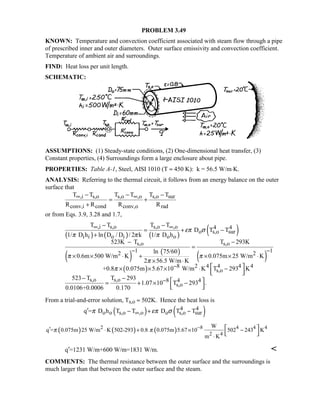 PROBLEM 3.49
KNOWN: Temperature and convection coefficient associated with steam flow through a pipe
of prescribed inner and outer diameters. Outer surface emissivity and convection coefficient.
Temperature of ambient air and surroundings.
FIND: Heat loss per unit length.
SCHEMATIC:
ASSUMPTIONS: (1) Steady-state conditions, (2) One-dimensional heat transfer, (3)
Constant properties, (4) Surroundings form a large enclosure about pipe.
PROPERTIES: Table A-1, Steel, AISI 1010 (T ≈ 450 K): k = 56.5 W/m⋅K.
ANALYSIS: Referring to the thermal circuit, it follows from an energy balance on the outer
surface that
,i s,o s,o ,o s,o sur
conv,i cond conv,o rad
T T T T T T
R R R R
∞ ∞− − −
= +
+
or from Eqs. 3.9, 3.28 and 1.7,
( ) ( ) ( ) ( )
( ) ( )
( )
( )
,i s,o s,o ,o 4 4
o s,o sur
i i o i o o
s,o s,o
1 12 2
8 2
T T T T
D T T
1/ D h ln D / D / 2 k 1/ D h
523K T T 293K
ln 75/60
0.6m 500 W/m K 0.075m 25 W/m K
2 56.5 W/m K
+0.8 0.075m 5.67 10 W/m K
επ σ
π π π
π π
π
π
∞ ∞
− −
−
− −
= + −
+
− −
=
× × ⋅ + × × ⋅
× ⋅
× × × ⋅ 4 4 4 4
s,o
s,o s,o 8 4 4
s,o
T 293 K
523 T T 293
1.07 10 T 293 .
0.0106+0.0006 0.170
−
 −  
− −  = + × −  
From a trial-and-error solution, Ts,o ≈ 502K. Hence the heat loss is
( ) ( )4 4
o o s,o ,o o s,o surq = D h T T D T Tπ επ σ∞′ − + −
( ) ( ) ( )2 8 4 4 4
2 4
W
q = 0.075m 25 W/m K 502-293 0.8 0.075m 5.67 10 502 243 K
m K
π π −′ ⋅ + × −
⋅
 
 
q =1231 W/m+600 W/m=1831 W/m.′ 
COMMENTS: The thermal resistance between the outer surface and the surroundings is
much larger than that between the outer surface and the steam.
 
