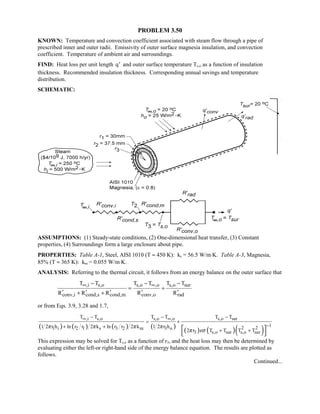 PROBLEM 3.50
KNOWN: Temperature and convection coefficient associated with steam flow through a pipe of
prescribed inner and outer radii. Emissivity of outer surface magnesia insulation, and convection
coefficient. Temperature of ambient air and surroundings.
FIND: Heat loss per unit length ′q and outer surface temperature Ts,o as a function of insulation
thickness. Recommended insulation thickness. Corresponding annual savings and temperature
distribution.
SCHEMATIC:
ASSUMPTIONS: (1) Steady-state conditions, (2) One-dimensional heat transfer, (3) Constant
properties, (4) Surroundings form a large enclosure about pipe.
PROPERTIES: Table A-1, Steel, AISI 1010 (T ≈ 450 K): ks = 56.5 W/m⋅K. Table A-3, Magnesia,
85% (T ≈ 365 K): km = 0.055 W/m⋅K.
ANALYSIS: Referring to the thermal circuit, it follows from an energy balance on the outer surface that
,i s,o s,o ,o s,o sur
conv,i cond,s cond,m conv,o rad
T T T T T T
R R R R R
∞ ∞− − −
= +
′ ′ ′ ′ ′+ +
or from Eqs. 3.9, 3.28 and 1.7,
( ) ( ) ( ) ( )
( ) ( )( )
,i s,o s,o ,o s,o sur
12 21 i 2 1 s 3 2 m 3 o
3 s,o sur s,o sur
T T T T T T
1 2 r h ln r r 2 k ln r r 2 k 1 2 r h
2 r T T T T
π π π π
π εσ
∞ ∞
−
− − −
= +
+ +
+ + 
 
This expression may be solved for Ts,o as a function of r3, and the heat loss may then be determined by
evaluating either the left-or right-hand side of the energy balance equation. The results are plotted as
follows.
Continued...
 