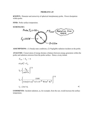 PROBLEM 1.25
KNOWN: Diameter and emissivity of spherical interplanetary probe. Power dissipation
within probe.
FIND: Probe surface temperature.
SCHEMATIC:
ASSUMPTIONS: (1) Steady-state conditions, (2) Negligible radiation incident on the probe.
ANALYSIS: Conservation of energy dictates a balance between energy generation within the
probe and radiation emission from the probe surface. Hence, at any instant
-E + E = 0out g
 
ε σA T Es s
4
g= 
E
T
D
1/4
g
s 2επ σ
 
=  
 
 

( )
150W
T
0.8 0.5 m 5.67 10
1/4
s 2 8 2 4W/m Kπ
 
 =
 × 
− ⋅
T K.s = 254 7. 
COMMENTS: Incident radiation, as, for example, from the sun, would increase the surface
temperature.
 