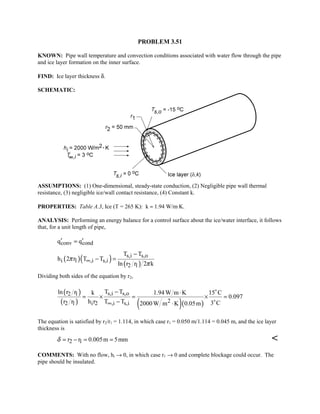 PROBLEM 3.51
KNOWN: Pipe wall temperature and convection conditions associated with water flow through the pipe
and ice layer formation on the inner surface.
FIND: Ice layer thickness δ.
SCHEMATIC:
ASSUMPTIONS: (1) One-dimensional, steady-state conduction, (2) Negligible pipe wall thermal
resistance, (3) negligible ice/wall contact resistance, (4) Constant k.
PROPERTIES: Table A.3, Ice (T = 265 K): k ≈ 1.94 W/m⋅K.
ANALYSIS: Performing an energy balance for a control surface about the ice/water interface, it follows
that, for a unit length of pipe,
conv condq q′ ′=
( )( ) ( )
s,i s,o
i 1 ,i s,i
2 1
T T
h 2 r T T
ln r r 2 k
π
π
∞
−
− =
Dividing both sides of the equation by r2,
( )
( ) ( )( )
s,i s,o2 1
22 1 i 2 ,i s,i
T Tln r r k 1.94W m K 15 C
0.097
r r h r T T 3 C2000W m K 0.05m∞
− ⋅
= × = × =
− ⋅


The equation is satisfied by r2/r1 = 1.114, in which case r1 = 0.050 m/1.114 = 0.045 m, and the ice layer
thickness is
2 1r r 0.005m 5mmδ = − = = 
COMMENTS: With no flow, hi → 0, in which case r1 → 0 and complete blockage could occur. The
pipe should be insulated.
 