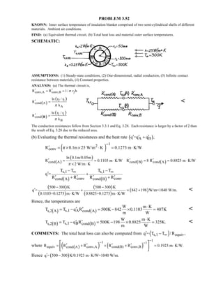 PROBLEM 3.52
KNOWN: Inner surface temperature of insulation blanket comprised of two semi-cylindrical shells of different
materials. Ambient air conditions.
FIND: (a) Equivalent thermal circuit, (b) Total heat loss and material outer surface temperatures.
SCHEMATIC:
ASSUMPTIONS: (1) Steady-state conditions, (2) One-dimensional, radial conduction, (3) Infinite contact
resistance between materials, (4) Constant properties.
ANALYSIS: (a) The thermal circuit is,
conv,A conv,B 2R R 1/ r hπ′ ′= =
( )
( )2 1
cond A
A
ln r / r
R
kπ
′ = 
( )
( )2 i
cond
B
ln r / r
R
kπ
′ =B
The conduction resistances follow from Section 3.3.1 and Eq. 3.28. Each resistance is larger by a factor of 2 than
the result of Eq. 3.28 due to the reduced area.
(b) Evaluating the thermal resistances and the heat rate ( )A Bq =q q ,′ ′ ′+
( )
12
convR 0.1m 25 W/m K 0.1273 m K/Wπ
−
′ = × × ⋅ = ⋅
( )
( )
( ) ( )cond A cond B cond A
ln 0.1m/0.05m
R 0.1103 m K/W R 8 R 0.8825 m K/W
2 W/m Kπ
′ ′ ′= = ⋅ = = ⋅
× ⋅
( ) ( )
s,1 s,1
conv convcond A cond B
T T T T
q =
R R R R
∞ ∞− −
′ +
′ ′ ′ ′+ +
( )
( )
( )
( )
( )
500 300 K 500 300 K
q = 842 198 W/m=1040 W/m.
0.1103+0.1273 m K/W 0.8825+0.1273 m K/W
− −
′ + = +
⋅ ⋅

Hence, the temperatures are
( ) ( )s,1 As,2 A cond A
W m K
T T q R 500K 842 0.1103 407K
m W
⋅
′ ′= − = − × = 
( ) ( )s,1 Bs,2 B cond B
W m K
T T q R 500K 198 0.8825 325K.
m W
⋅
′ ′= − = − × = 
COMMENTS: The total heat loss can also be computed from ( )s,1 equivq = T T / R ,∞′ −
where ( )( ) ( )
11 1
equiv conv,A cond(B) conv,Bcond AR R R R R 0.1923 m K/W.
−− −
′ ′ ′ ′= + + + = ⋅
 
 
 
Hence ( )q = 500 300 K/0.1923 m K/W=1040 W/m.′ − ⋅
 