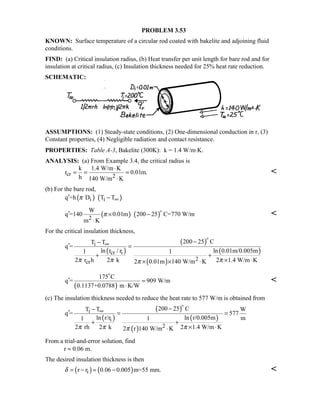 PROBLEM 3.53
KNOWN: Surface temperature of a circular rod coated with bakelite and adjoining fluid
conditions.
FIND: (a) Critical insulation radius, (b) Heat transfer per unit length for bare rod and for
insulation at critical radius, (c) Insulation thickness needed for 25% heat rate reduction.
SCHEMATIC:
ASSUMPTIONS: (1) Steady-state conditions, (2) One-dimensional conduction in r, (3)
Constant properties, (4) Negligible radiation and contact resistance.
PROPERTIES: Table A-3, Bakelite (300K): k = 1.4 W/m⋅K.
ANALYSIS: (a) From Example 3.4, the critical radius is
cr 2
k 1.4 W/m K
r 0.01m.
h 140 W/m K
⋅
= = =
⋅

(b) For the bare rod,
( ) ( )i iq =h D T Tπ ∞′ −
( ) ( )2
W
q =140 0.01m 200 25 C=770 W/m
m K
π′ × −
⋅


For the critical insulation thickness,
( )
( )
( )
( )
i
cr i
2
cr
200 25 CT T
q =
ln r / r ln 0.01m/0.005m1 1
2 r h 2 k 2 1.4 W/m K2 0.01m 140 W/m Kπ π ππ
∞ −−
′ =
+ +
× ⋅× × ⋅

( )
175 C
q = 909 W/m
0.1137+0.0788 m K/W
′ =
⋅


(c) The insulation thickness needed to reduce the heat rate to 577 W/m is obtained from
( )
( )
( )
( )
i
i
2
200 25 CT T W
q = 577
ln r/r ln r/0.005m m1 1
2 rh 2 k 2 1.4 W/m K2 r 140 W/m Kπ π ππ
∞ −−
′ = =
+ +
× ⋅⋅

From a trial-and-error solution, find
r ≈ 0.06 m.
The desired insulation thickness is then
( ) ( )ir r 0.06 0.005 m=55 mm.δ = − ≈ − 
 