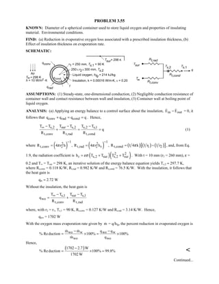 PROBLEM 3.55
KNOWN: Diameter of a spherical container used to store liquid oxygen and properties of insulating
material. Environmental conditions.
FIND: (a) Reduction in evaporative oxygen loss associated with a prescribed insulation thickness, (b)
Effect of insulation thickness on evaporation rate.
SCHEMATIC:
ASSUMPTIONS: (1) Steady-state, one-dimensional conduction, (2) Negligible conduction resistance of
container wall and contact resistance between wall and insulation, (3) Container wall at boiling point of
liquid oxygen.
ANALYSIS: (a) Applying an energy balance to a control surface about the insulation, in outE E−  = 0, it
follows that conv rad condq q q q+ = = . Hence,
s,2 sur s,2 s,2 s,1
t,conv t,rad t,cond
T T T T T T
q
R R R
∞ − − −
+ = = (1)
where ( )
12
t,conv 2R 4 r hπ
−
= , ( )
12
t,rad 2 rR 4 r hπ
−
= , ( ) ( ) ( )[ ]t,cond 1 2R 1 4 k 1 r 1 rπ= − , and, from Eq.
1.9, the radiation coefficient is ( )( )2 2
r s,2 sur s,2 surh T T T Tεσ= + + . With t = 10 mm (r2 = 260 mm), ε =
0.2 and T∞ = Tsur = 298 K, an iterative solution of the energy balance equation yields Ts,2 ≈ 297.7 K,
where Rt,conv = 0.118 K/W, Rt,rad = 0.982 K/W and Rt,cond = 76.5 K/W. With the insulation, it follows that
the heat gain is
qw ≈ 2.72 W
Without the insulation, the heat gain is
s,1 sur s,1
wo
t,conv t,rad
T T T T
q
R R
∞ − −
= +
where, with r2 = r1, Ts,1 = 90 K, Rt,conv = 0.127 K/W and Rt,rad = 3.14 K/W. Hence,
qwo = 1702 W
With the oxygen mass evaporation rate given by m = q/hfg, the percent reduction in evaporated oxygen is
wo w wo w
wo wo
m m q q
% Reduction 100% 100%
m q
− −
= × = ×
 

Hence,
( )1702 2.7 W
% Reduction 100% 99.8%
1702 W
−
= × = 
Continued...
 
