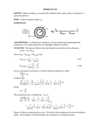 PROBLEM 3.56
KNOWN: Sphere of radius ri, covered with insulation whose outer surface is exposed to a
convection process.
FIND: Critical insulation radius, rcr.
SCHEMATIC:
ASSUMPTIONS: (1) Steady-state conditions, (2) One-dimensional radial (spherical)
conduction, (3) Constant properties, (4) Negligible radiation at surface.
ANALYSIS: The heat rate follows from the thermal circuit shown in the schematic,
( )i totq= T T / R∞−
where tot t,conv t,condR R R and= +
t,conv 2s
1 1
R
hA 4 hrπ
= = (3.9)
t,cond
i
1 1 1
R
4 k r rπ
 
= − 
 
(3.36)
If q is a maximum or minimum, we need to find the condition for which
totd R
0.
dr
=
It follows that
2 2 3i
d 1 1 1 1 1 1 1 1
0
dr 4 k r r 4 k 2 h4 hr r rπ π ππ
    
− + = + − =    
   
giving
cr
k
r 2
h
=
The second derivative, evaluated at r = rcr, is
cr
tot
3 4
r=r
dRd 1 1 3 1
dr dr 2 k 2 hr rπ π
 
= − +  
  
( ) ( )3 3
1 1 3 1 1 1 3
1 0
2 k 2 h 2k/h 2 k 22k/h 2k/hπ π π
   
= − + = − +    
   
Hence, it follows no optimum Rtot exists. We refer to this condition as the critical insulation
radius. See Example 3.4 which considers this situation for a cylindrical system.
 