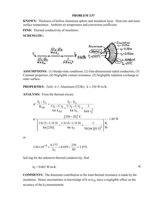 PROBLEM 3.57
KNOWN: Thickness of hollow aluminum sphere and insulation layer. Heat rate and inner
surface temperature. Ambient air temperature and convection coefficient.
FIND: Thermal conductivity of insulation.
SCHEMATIC:
ASSUMPTIONS: (1) Steady-state conditions, (2) One-dimensional radial conduction, (3)
Constant properties, (4) Negligible contact resistance, (5) Negligible radiation exchange at
outer surface.
PROPERTIES: Table A-1, Aluminum (523K): k ≈ 230 W/m⋅K.
ANALYSIS: From the thermal circuit,
( )
( ) ( )( )
1 1
2 31 2tot
2
A1 I 3
2I
T T T T
q=
1/ r 1/ r1/r 1/ r 1R
4 k 4 k h4 r
250 20 C
q= 80 W
1/0.15 1/ 0.18 1/ 0.18 1/ 0.30 1 K
4 230 4 k W30 4 0.3
π π π
π π π
∞ ∞− −
=
−−
+ +
−
=
 − − + +
 
 

or
4
I
0.177 230
3.84 10 0.029 2.875.
k 80
−× + + = =
Solving for the unknown thermal conductivity, find
kI = 0.062 W/m⋅K. 
COMMENTS: The dominant contribution to the total thermal resistance is made by the
insulation. Hence uncertainties in knowledge of h or kA1 have a negligible effect on the
accuracy of the kI measurement.
 