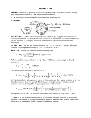 PROBLEM 3.58
KNOWN: Dimensions of spherical, stainless steel liquid oxygen (LOX) storage container. Boiling
point and latent heat of fusion of LOX. Environmental temperature.
FIND: Thermal isolation system which maintains boil-off below 1 kg/day.
SCHEMATIC:
ASSUMPTIONS: (1) One-dimensional, steady-state conditions, (2) Negligible thermal resistances
associated with internal and external convection, conduction in the container wall, and contact between
wall and insulation, (3) Negligible radiation at exterior surface, (4) Constant insulation thermal
conductivity.
PROPERTIES: Table A.1, 304 Stainless steel (T = 100 K): ks = 9.2 W/m⋅K; Table A.3, Reflective,
aluminum foil-glass paper insulation (T = 150 K): ki = 0.000017 W/m⋅K.
ANALYSIS: The heat gain associated with a loss of 1 kg/day is
( )5
fg
1kg day
q mh 2.13 10 J kg 2.47 W
86,400s day
= = × =
With an overall temperature difference of ( )bpT T∞ − = 150 K, the corresponding total thermal
resistance is
tot
T 150K
R 60.7 K W
q 2.47 W
∆
= = =
Since the conduction resistance of the steel wall is
( )
3
t,cond,s
s 1 2
1 1 1 1 1 1
R 2.4 10 K W
4 k r r 4 9.2 W m K 0.35m 0.40mπ π
−
= − = − = ×
⋅
   
   
  
it is clear that exclusive reliance must be placed on the insulation and that a special insulation of very low
thermal conductivity should be selected. The best choice is a highly reflective foil/glass matted
insulation which was developed for cryogenic applications. It follows that
( )t,cond,i
i 2 3 3
1 1 1 1 1 1
R 60.7 K W
4 k r r 4 0.000017 W m K 0.40m rπ π
= = − = −
⋅
   
   
   
which yields r3 = 0.4021 m. The minimum insulation thickness is therefore δ = (r3 - r2) = 2.1 mm.
COMMENTS: The heat loss could be reduced well below the maximum allowable by adding more
insulation. Also, in view of weight restrictions associated with launching space vehicles, consideration
should be given to fabricating the LOX container from a lighter material.
 
