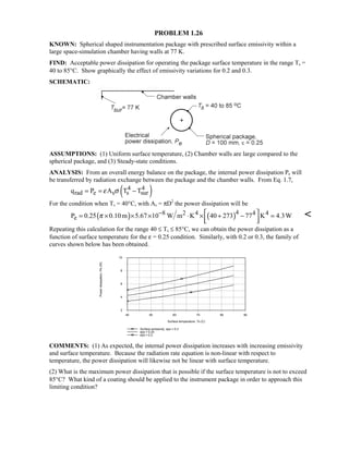 PROBLEM 1.26
KNOWN: Spherical shaped instrumentation package with prescribed surface emissivity within a
large space-simulation chamber having walls at 77 K.
FIND: Acceptable power dissipation for operating the package surface temperature in the range Ts =
40 to 85°C. Show graphically the effect of emissivity variations for 0.2 and 0.3.
SCHEMATIC:
ASSUMPTIONS: (1) Uniform surface temperature, (2) Chamber walls are large compared to the
spherical package, and (3) Steady-state conditions.
ANALYSIS: From an overall energy balance on the package, the internal power dissipation Pe will
be transferred by radiation exchange between the package and the chamber walls. From Eq. 1.7,
( )4 4
rad e s s surq P A T Tε σ= = −
For the condition when Ts = 40°C, with As = πD2
the power dissipation will be
( ) ( )48 2 4 4 4
eP 0.25 0.10m 5.67 10 W m K 40 273 77 K 4.3Wπ −  = × × × ⋅ × + − =
  

Repeating this calculation for the range 40 ≤ Ts ≤ 85°C, we can obtain the power dissipation as a
function of surface temperature for the ε = 0.25 condition. Similarly, with 0.2 or 0.3, the family of
curves shown below has been obtained.
40 50 60 70 80 90
Surface temperature, Ts (C)
2
4
6
8
10
Powerdissipation,Pe(W)
Surface emissivity, eps = 0.3
eps = 0.25
eps = 0.2
COMMENTS: (1) As expected, the internal power dissipation increases with increasing emissivity
and surface temperature. Because the radiation rate equation is non-linear with respect to
temperature, the power dissipation will likewise not be linear with surface temperature.
(2) What is the maximum power dissipation that is possible if the surface temperature is not to exceed
85°C? What kind of a coating should be applied to the instrument package in order to approach this
limiting condition?
 