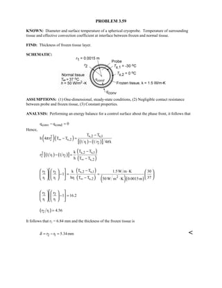 PROBLEM 3.59
KNOWN: Diameter and surface temperature of a spherical cryoprobe. Temperature of surrounding
tissue and effective convection coefficient at interface between frozen and normal tissue.
FIND: Thickness of frozen tissue layer.
SCHEMATIC:
ASSUMPTIONS: (1) One-dimensional, steady-state conditions, (2) Negligible contact resistance
between probe and frozen tissue, (3) Constant properties.
ANALYSIS: Performing an energy balance for a control surface about the phase front, it follows that
conv condq q 0− =
Hence,
( )( ) ( ) ( )[ ]
s,2 s,12
2 s,2
1 2
T T
h 4 r T T
1 r 1 r 4 k
π
π
∞
−
− =
−
( ) ( )[ ]
( )
( )
s,2 s,12
2 1 2
s,2
T Tk
r 1 r 1 r
h T T∞
−
− =
−
( )
( ) ( )( )
s,2 s,12 2
21 1 1 s,2
T Tr r k 1.5W m K 30
1
r r hr 37T T 50 W m K 0.0015m∞
− ⋅
− = =
− ⋅
      
    
     
2 2
1 1
r r
1 16.2
r r
− =
    
   
    
( )2 1r r 4.56=
It follows that r2 = 6.84 mm and the thickness of the frozen tissue is
2 1r r 5.34mmδ = − = 
 