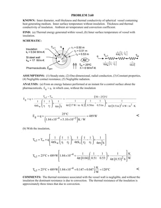 PROBLEM 3.60
KNOWN: Inner diameter, wall thickness and thermal conductivity of spherical vessel containing
heat generating medium. Inner surface temperature without insulation. Thickness and thermal
conductivity of insulation. Ambient air temperature and convection coefficient.
FIND: (a) Thermal energy generated within vessel, (b) Inner surface temperature of vessel with
insulation.
SCHEMATIC:
ASSUMPTIONS: (1) Steady-state, (2) One-dimensional, radial conduction, (3) Constant properties,
(4) Negligible contact resistance, (5) Negligible radiation.
ANALYSIS: (a) From an energy balance performed at an instant for a control surface about the
pharmaceuticals, gE q,= in which case, without the insulation
( )
( ) ( )
s,1
g
222
w 1 2 2
T T 50 25 C
E q
1 1 1 11 1 1 1
4 17 W / m K 0.50m 0.51m4 k r r 4 0.51m 6 W / m K4 r h ππ ππ
∞− − °
= = =
− +− +
⋅ ⋅
   
     

( )
g 4 2
25 C
E q 489W
1.84 10 5.10 10 K / W− −
°
= = =
× + ×
 
(b) With the insulation,
s,1 2w 1 2 i 2 3 3
1 1 1 1 1 1 1
T T q
4 k r r 4 k r r 4 r hπ π π
∞
   
 = + − + − +  
     
( ) ( )
4
s,1 2
1 1 1 1 K
T 25 C 489W 1.84 10
4 0.04 0.51 0.53 W4 0.53 6π π
−
 
  = ° + × + − + 
  
 
4
s,1
K
T 25 C 489W 1.84 10 0.147 0.047 120 C
W
− = ° + × + + = °  

COMMENTS: The thermal resistance associated with the vessel wall is negligible, and without the
insulation the dominant resistance is due to convection. The thermal resistance of the insulation is
approximately three times that due to convection.
 