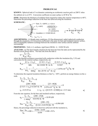 PROBLEM 3.61
KNOWN: Spherical tank of 1-m diameter containing an exothermic reaction and is at 200°C when
the ambient air is at 25°C. Convection coefficient on outer surface is 20 W/m
2
⋅K.
FIND: Determine the thickness of urethane foam required to reduce the exterior temperature to 40°C.
Determine the percentage reduction in the heat rate achieved using the insulation.
SCHEMATIC:
ASSUMPTIONS: (1) Steady-state conditions, (2) One-dimensional, radial (spherical) conduction
through the insulation, (3) Convection coefficient is the same for bare and insulated exterior surface,
and (3) Negligible radiation exchange between the insulation outer surface and the ambient
surroundings.
PROPERTIES: Table A-3, urethane, rigid foam (300 K): k = 0.026 W/m⋅K.
ANALYSIS: (a) The heat transfer situation for the heat rate from the tank can be represented by the
thermal circuit shown above. The heat rate from the tank is
t
cd cv
T T
q
R R
∞−
=
+
where the thermal resistances associated with conduction within the insulation (Eq. 3.35) and
convection for the exterior surface, respectively, are
( ) ( ) ( )t o o o
cd
1/ r 1/ r 1/ 0.5 1/ r 1/ 0.5 1/ r
R K / W
4 k 4 0.026 W / m K 0.3267π π
− − −
= = =
× ⋅
3 2
cv o2 2 2s o o
1 1 1
R 3.979 10 r K / W
hA 4 hr 4 20 W / m K rπ π
− −= = = = ×
× ⋅ ×
To determine the required insulation thickness so that To = 40°C, perform an energy balance on the o-
node.
t o o
cd cv
T T T T
0
R R
∞− −
+ =
( )
( )
( )
3 2o o
200 40 K 25 40 K
0
1/ 0.5 1/ r / 0.3267 K / W 3.979 10 r K / W−
− −
+ =
− ×
( )o o ir 0.5135 m t r r 0.5135 0.5000 m 13.5 mm= = − = − = 
From the rate equation, for the bare and insulated surfaces, respectively,
( )t
o 2
t
200 25 KT T
q 10.99 kW
0.01592 K / W1/ 4 hrπ
∞ −−
= = =
( )
( )
t
ins
cd cv
200 25T T
q 0.994 kW
R R 0.161 0.01592 K / W
∞ −−
= = =
+ +
Hence, the percentage reduction in heat loss achieved with the insulation is,
ins o
o
q q 0.994 10.99
100 100 91%
q 10.99
− −
× = − × = 
 