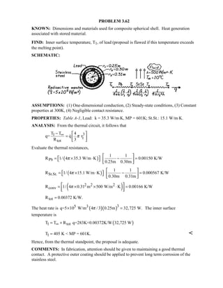 PROBLEM 3.62
KNOWN: Dimensions and materials used for composite spherical shell. Heat generation
associated with stored material.
FIND: Inner surface temperature, T1, of lead (proposal is flawed if this temperature exceeds
the melting point).
SCHEMATIC:
ASSUMPTIONS: (1) One-dimensional conduction, (2) Steady-state conditions, (3) Constant
properties at 300K, (4) Negligible contact resistance.
PROPERTIES: Table A-1, Lead: k = 35.3 W/m⋅K, MP = 601K; St.St.: 15.1 W/m⋅K.
ANALYSIS: From the thermal circuit, it follows that
31
1
tot
T T 4
q= q r
R 3
π∞−  
=  
 

Evaluate the thermal resistances,
( )Pb
1 1
R 1/ 4 35.3 W/m K 0.00150 K/W
0.25m 0.30m
π
 
 = × ⋅ − =   
 
( )St.St.
1 1
R 1/ 4 15.1 W/m K 0.000567 K/W
0.30m 0.31m
π
 
 = × ⋅ − =   
 
( )2 2 2
convR 1/ 4 0.31 m 500 W/m K 0.00166 K/Wπ = × × ⋅ =
  
totR 0.00372 K/W.=
The heat rate is ( )( )35 3q=5 10 W/m 4 /3 0.25m 32,725 W.π× = The inner surface
temperature is
( )1 totT T R q=283K+0.00372K/W 32,725 W∞= +
1T 405 K  MP = 601K.= 
Hence, from the thermal standpoint, the proposal is adequate.
COMMENTS: In fabrication, attention should be given to maintaining a good thermal
contact. A protective outer coating should be applied to prevent long term corrosion of the
stainless steel.
 