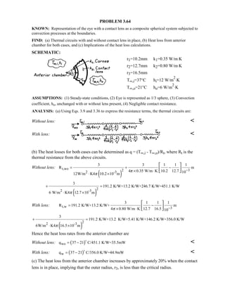PROBLEM 3.64
KNOWN: Representation of the eye with a contact lens as a composite spherical system subjected to
convection processes at the boundaries.
FIND: (a) Thermal circuits with and without contact lens in place, (b) Heat loss from anterior
chamber for both cases, and (c) Implications of the heat loss calculations.
SCHEMATIC:
r1=10.2mm k1=0.35 W/m⋅K
r2=12.7mm k2=0.80 W/m⋅K
r3=16.5mm
T∞,i=37°C hi=12 W/m
2
⋅K
T∞,o=21°C ho=6 W/m
2
⋅K
ASSUMPTIONS: (1) Steady-state conditions, (2) Eye is represented as 1/3 sphere, (3) Convection
coefficient, ho, unchanged with or without lens present, (4) Negligible contact resistance.
ANALYSIS: (a) Using Eqs. 3.9 and 3.36 to express the resistance terms, the thermal circuits are:
Without lens: 
With lens: 
(b) The heat losses for both cases can be determined as q = (T∞,i - T∞,o)/Rt, where Rt is the
thermal resistance from the above circuits.
Without lens:
( )
t,wo 2 3
2 -3
3 3 1 1 1
R m
4 0.35 W/m K 10.2 12.7 1012W/m K4 10.2 10 m
π
π
−
= + −
× ⋅
⋅ ×
 
  
( )
22 -3
3
191.2 K/W+13.2 K/W+246.7 K/W=451.1 K/W
6 W/m K4 12.7 10 mπ
+ =
⋅ ×
With lens: t,w 3
3 1 1 1
R 191.2 K/W+13.2 K/W+ m
4 0.80 W/m K 12.7 16.5 10π −
= −
× ⋅
 
  
( )
22 -3
3
191.2 K/W+13.2 K/W+5.41 K/W+146.2 K/W=356.0 K/W
6W/m K4 16.5 10 mπ
+ =
⋅ ×
Hence the heat loss rates from the anterior chamber are
Without lens: ( )woq 37 21 C/451.1 K/W=35.5mW= −


With lens: ( )wq 37 21 C/356.0 K/W=44.9mW= −


(c) The heat loss from the anterior chamber increases by approximately 20% when the contact
lens is in place, implying that the outer radius, r3, is less than the critical radius.
 