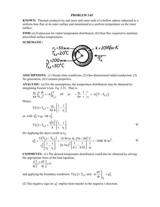 PROBLEM 3.65
KNOWN: Thermal conductivity and inner and outer radii of a hollow sphere subjected to a
uniform heat flux at its outer surface and maintained at a uniform temperature on the inner
surface.
FIND: (a) Expression for radial temperature distribution, (b) Heat flux required to maintain
prescribed surface temperatures.
SCHEMATIC:
ASSUMPTIONS: (1) Steady-state conditions, (2) One-dimensional radial conduction, (3)
No generation, (4) Constant properties.
ANALYSIS: (a) For the assumptions, the temperature distribution may be obtained by
integrating Fourier’s law, Eq. 3.33. That is,
( )
r
r1 s,1 1
r Tr r
s,12r T
q dr q 1
k dT or k T T .
4 4 rrπ π
= − − = − −∫ ∫
Hence,
( ) r
s,1
1
q 1 1
T r T
4 k r rπ
 
= + − 
 
or, with 2
2 r 2q q / 4 r ,π′′ ≡
( )
2
2 2
s,1
1
q r 1 1
T r T
k r r
′′  
= + − 
 

(b) Applying the above result at r2,
( ) ( )
( )
s,2 s,1 2
2
22
2
2 1
k T T 10 W/m K 50 20 C
q 3000 W/m .
1 1 11 1 0.1mr
0.1 0.05 mr r
− ⋅ −
′′ = = = −
   
−−     


COMMENTS: (1) The desired temperature distribution could also be obtained by solving
the appropriate form of the heat equation,
2d dT
r 0
dr dr
 
= 
 
and applying the boundary conditions ( )
2
1 s,1 2
r
dT
T r T and k q .
dr

′′= − =

(2) The negative sign on ′′q2 implies heat transfer in the negative r direction.
 