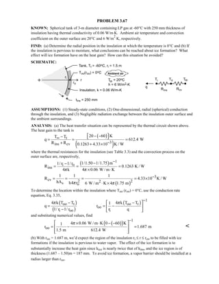 PROBLEM 3.67
KNOWN: Spherical tank of 3-m diameter containing LP gas at -60°C with 250 mm thickness of
insulation having thermal conductivity of 0.06 W/m⋅K. Ambient air temperature and convection
coefficient on the outer surface are 20°C and 6 W/m
2
⋅K, respectively.
FIND: (a) Determine the radial position in the insulation at which the temperature is 0°C and (b) If
the insulation is pervious to moisture, what conclusions can be reached about ice formation? What
effect will ice formation have on the heat gain? How can this situation be avoided?
SCHEMATIC:
ASSUMPTIONS: (1) Steady-state conditions, (2) One-dimensional, radial (spherical) conduction
through the insulation, and (3) Negligible radiation exchange between the insulation outer surface and
the ambient surroundings.
ANALYSIS: (a) The heat transfer situation can be represented by the thermal circuit shown above.
The heat gain to the tank is
( )
( )
t
3ins cv
20 60 KT T
q 612.4 W
R R 0.1263 4.33 10 K / W
∞
−
 − −−  = = =
+ + ×
where the thermal resistances for the insulation (see Table 3.3) and the convection process on the
outer surface are, respectively,
( ) 1
i o
ins
1/1.50 1/1.75 m1/ r 1/ r
R 0.1263 K / W
4 k 4 0.06 W / m Kπ π
−−−
= = =
× ⋅
( )
3
cv 2 22s o
1 1 1
R 4.33 10 K / W
hA h4 r 6 W / m K 4 1.75 mπ π
−= = = = ×
⋅ ×
To determine the location within the insulation where Too (roo) = 0°C, use the conduction rate
equation, Eq. 3.35,
( )
( )
( )
1
oo t oo t
oo
i oo i
4 k T T 4 k T T1
q r
1/ r 1/ r r q
π π
−
 − −
= = − 
−  
and substituting numerical values, find
( )( )
1
oo
4 0.06 W / m K 0 60 K1
r 1.687 m
1.5 m 612.4 W
π
−
 × ⋅ − −
= − = 
  

(b) With roo = 1.687 m, we’d expect the region of the insulation ri ≤ r ≤ roo to be filled with ice
formations if the insulation is pervious to water vapor. The effect of the ice formation is to
substantially increase the heat gain since kice is nearly twice that of kins, and the ice region is of
thickness (1.687 – 1.50)m = 187 mm. To avoid ice formation, a vapor barrier should be installed at a
radius larger than roo.
 